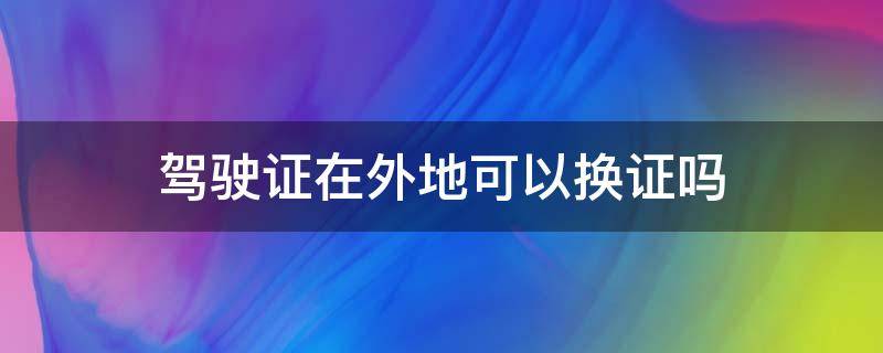 驾驶证在外地可以换证吗 家里考的驾驶证在外地可以换证吗