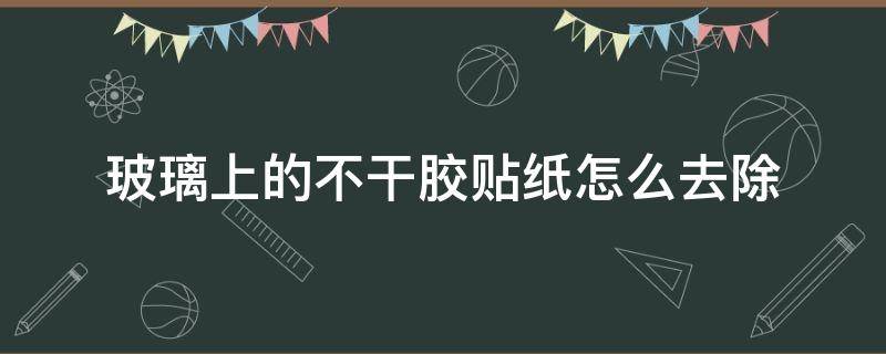 玻璃上的不干胶贴纸怎么去除（如何除掉玻璃上的胶贴纸）