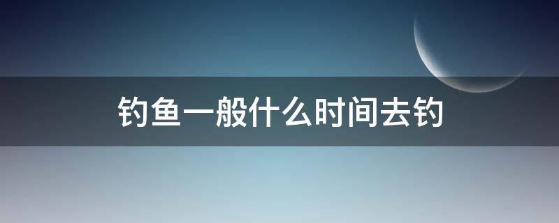 钓鱼一般什么时间去钓 一般什么时候钓鱼