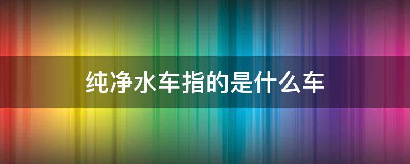 纯净水车指的是什么车 车行里说的纯净水车是什么车