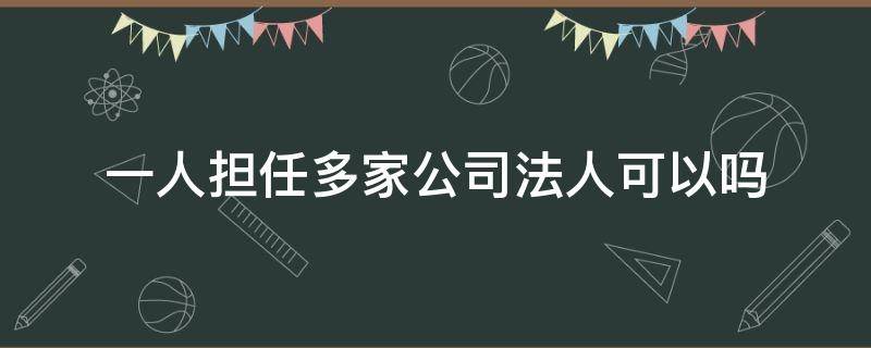 一人担任多家公司法人可以吗（一个人可以担任多个公司的法人吗）