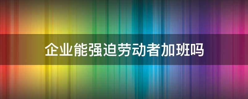 企业能强迫劳动者加班吗（企业强迫劳动者加班不给报酬合法）