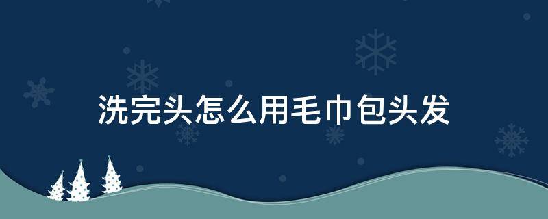 洗完头怎么用毛巾包头发（洗完头怎么用毛巾包头发有图有过程）