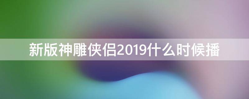 新版神雕侠侣2019什么时候播（新神雕侠侣2019年播出时间）