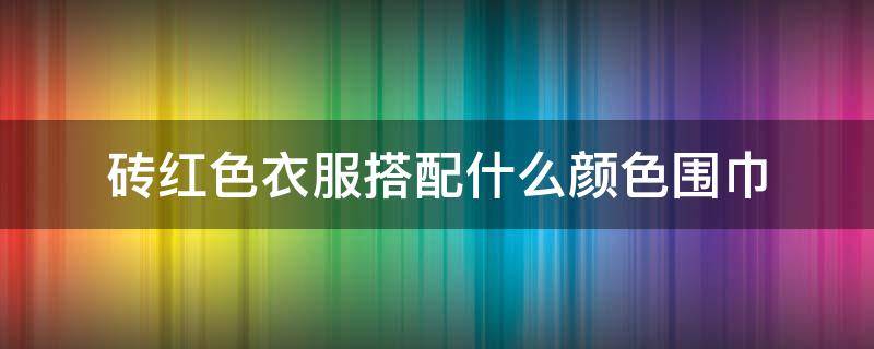 砖红色衣服搭配什么颜色围巾 砖红色配什么颜色的上衣