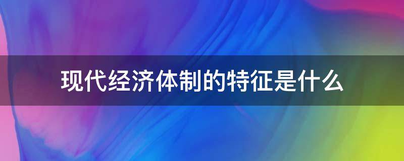 现代经济体制的特征是什么 经济体制的主要特征