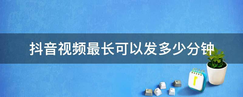 抖音视频最长可以发多少分钟（抖音视频最长发几分钟）