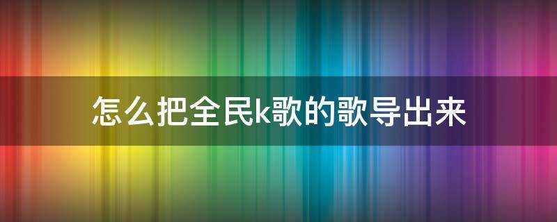 怎么把全民k歌的歌导出来 怎么把全民k歌的歌导出来发到网易云