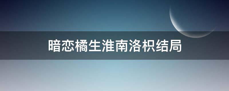 暗恋橘生淮南洛枳结局（暗恋橘生淮南洛枳最后在一起了吗）