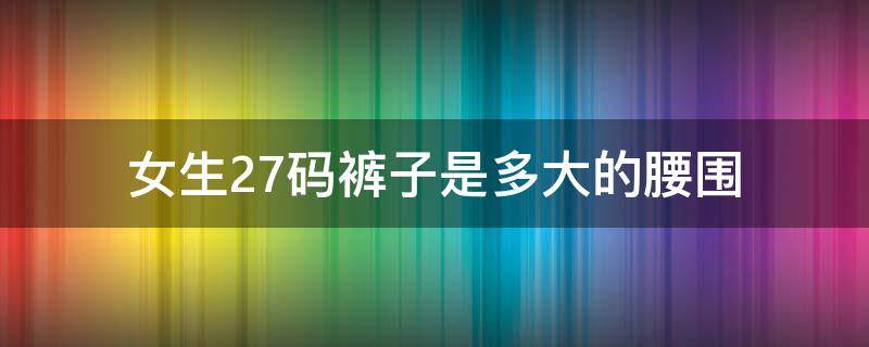 女生27码裤子是多大的腰围（女生27码裤子是多大的腰围臀围）