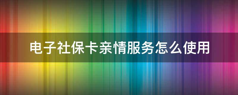 电子社保卡亲情服务怎么使用（电子社保卡的亲情服务怎么弄）