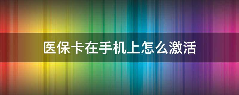 医保卡在手机上怎么激活（医保卡在手机上怎么激活步骤自己操作）