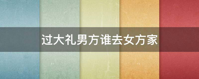 过大礼男方谁去女方家（男方过大礼由谁去）