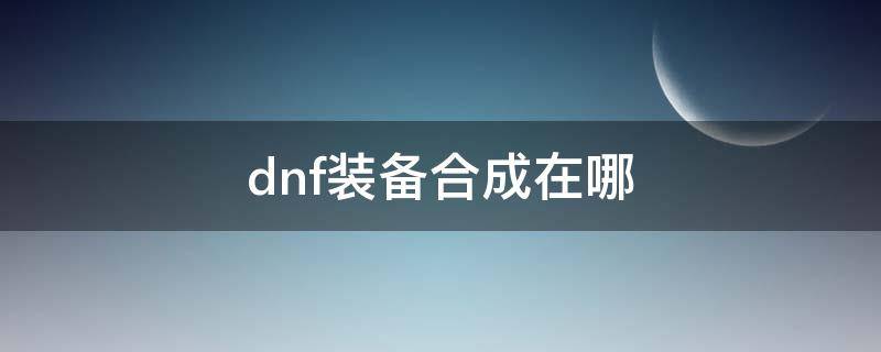 dnf装备合成在哪 dnf时装在哪合成