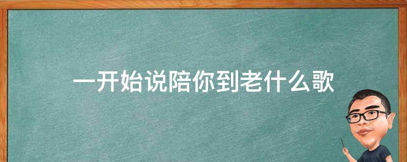 一开始说陪你到老什么歌（一开始说陪你到老的人是一首什么歌）