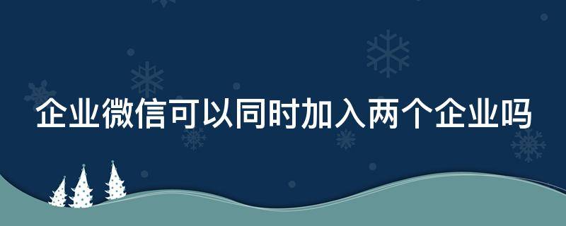 企业微信可以同时加入两个企业吗（企业微信可以加2个企业吗）