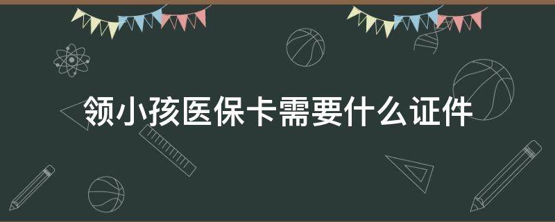 领小孩医保卡需要什么证件 孩子领医保卡需要什么证件