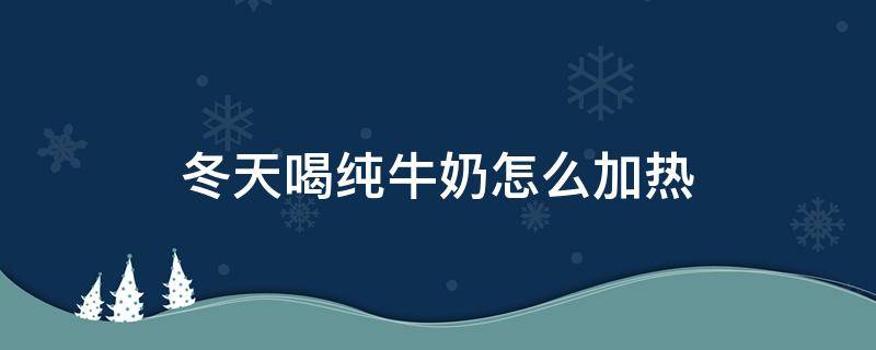 冬天喝纯牛奶怎么加热（冬天喝牛奶如何加热）