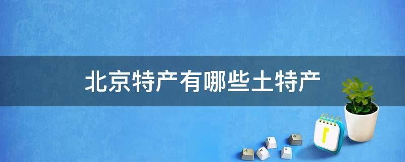 北京特产有哪些土特产 北京特产有哪些土特产可以带走