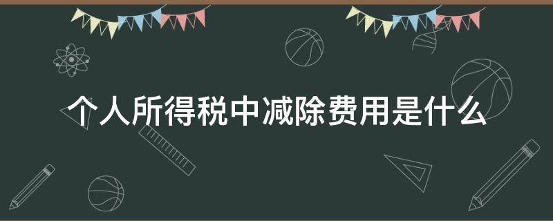 个人所得税中减除费用是什么（个人所得税中的减除费用）