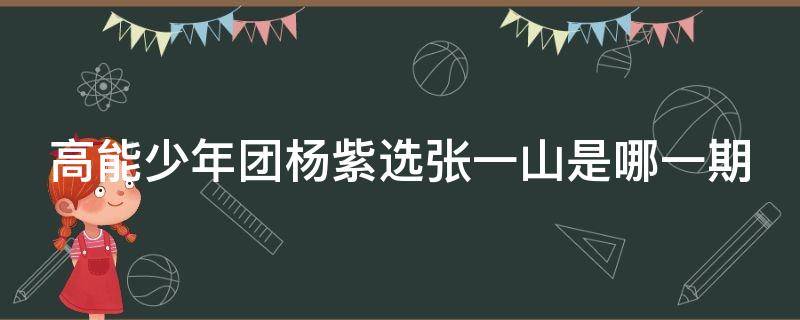 高能少年团杨紫选张一山是哪一期（高能少年团杨紫张一山是第一季哪一期）