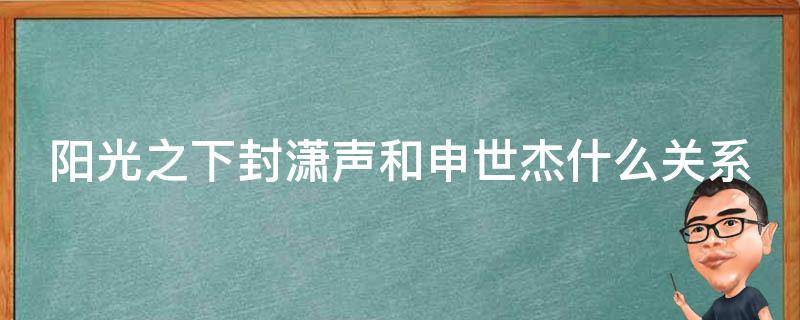 阳光之下封潇声和申世杰什么关系（阳光之下封潇声和申世杰是一个演员吗）