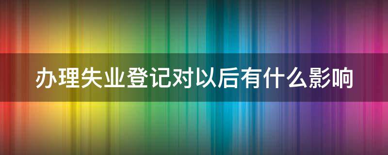 办理失业登记对以后有什么影响 办理失业登记对以后有什么影响