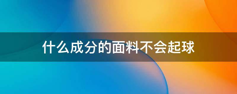 什么成分的面料不会起球（怎么样的面料成分不容易起球）