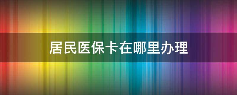 居民医保卡在哪里办理（居民医保卡在哪里办理?）