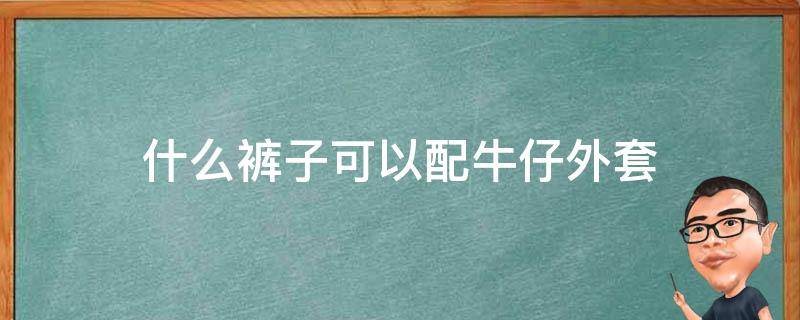 什么裤子可以配牛仔外套 牛仔外套配什么裤子合适