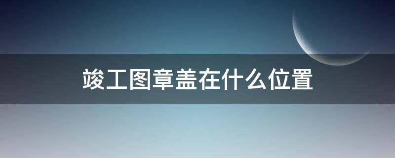 竣工图章盖在什么位置 竣工图竣工章盖在什么位置