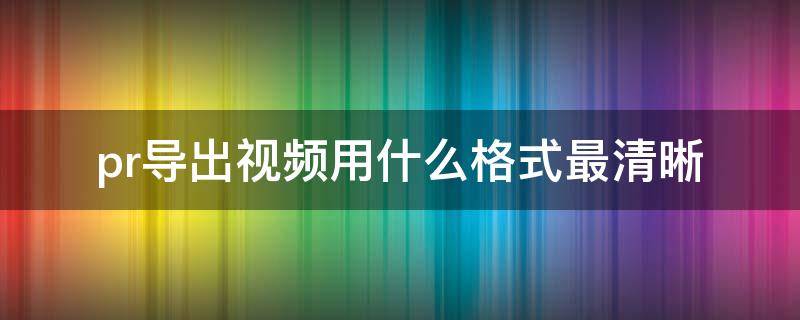 pr导出视频用什么格式最清晰（pr导出视频想要清晰选择什么格式）