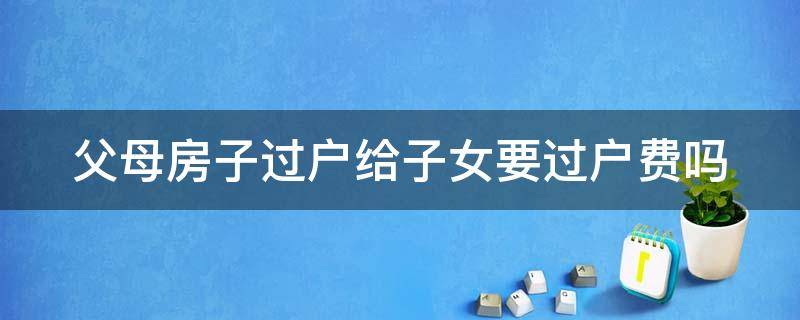 父母房子过户给子女要过户费吗 父母房子过户给子女用交税吗