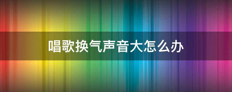 唱歌换气声音大怎么办（唱歌换气声音大怎么解决）