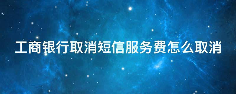 工商银行取消短信服务费怎么取消 工商银行取消短信服务费怎么取消手机