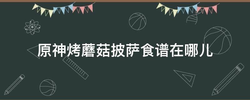 原神烤蘑菇披萨食谱在哪儿（原神烤蘑菇披萨特殊料理）