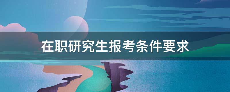 在职研究生报考条件要求 在职研究生报考需要哪些条件