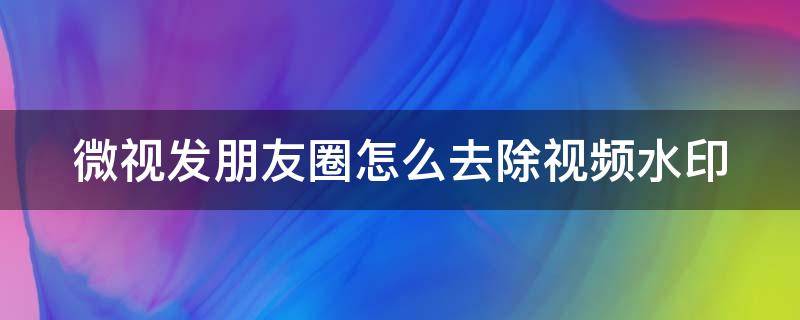 微视发朋友圈怎么去除视频水印 微视视频如何去掉水印发朋友圈