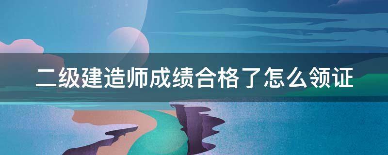 二级建造师成绩合格了怎么领证 二级建造师考试合格后怎么领证