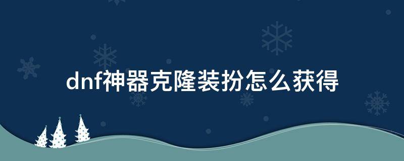 dnf神器克隆装扮怎么获得 dnf稀有克隆能克隆神器装扮吗