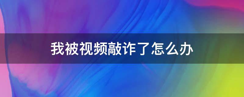 我被视频敲诈了怎么办（视频聊天被敲诈怎么办）