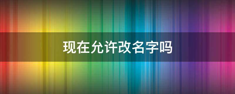 现在允许改名字吗 现在可以随便改名字吗