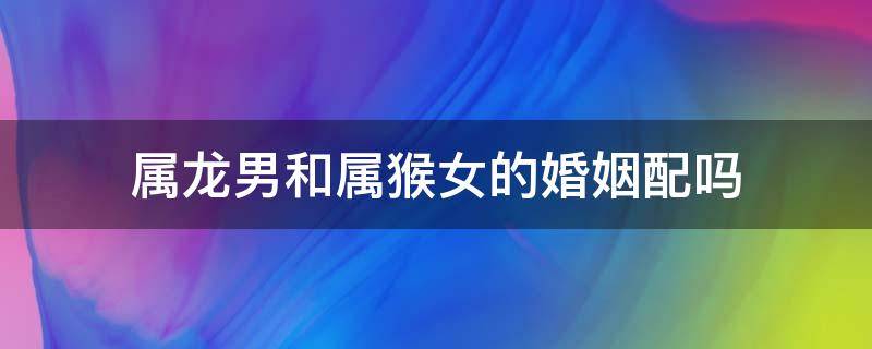 属龙男和属猴女的婚姻配吗 属猴男和属龙女婚姻相配吗 幸福吗