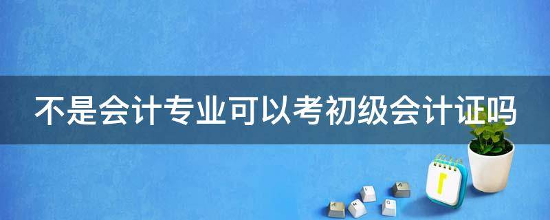 不是会计专业可以考初级会计证吗（不是会计专业可以考初级会计证吗知乎）