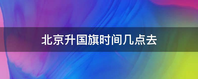 北京升国旗时间几点去 北京升国旗时间几点去2019