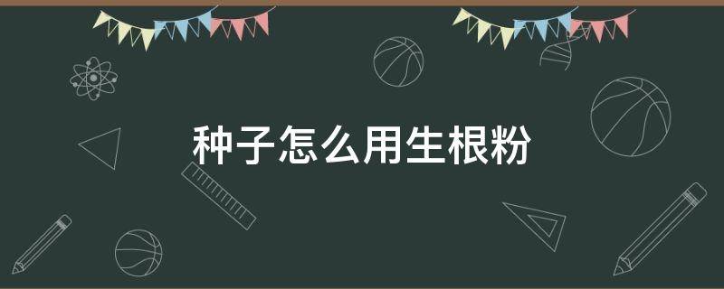 种子怎么用生根粉 种子怎么用生根粉发芽