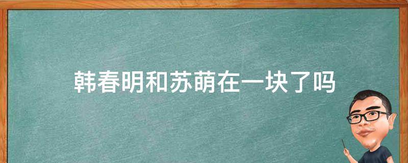 韩春明和苏萌在一块了吗（韩春明跟苏萌在一起了吗）