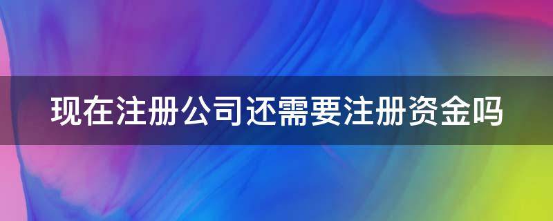 现在注册公司还需要注册资金吗 现在注册公司还需要注册资金吗知乎