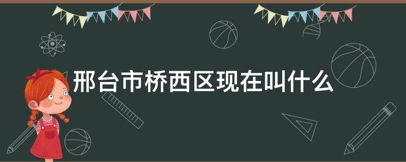 邢台市桥西区现在叫什么 河北省邢台市桥西区现在叫什么