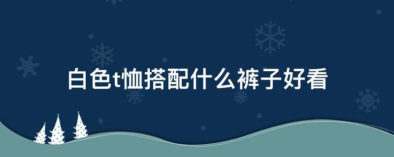 白色t恤搭配什么裤子好看 白色t恤配什么颜色裤子最好看